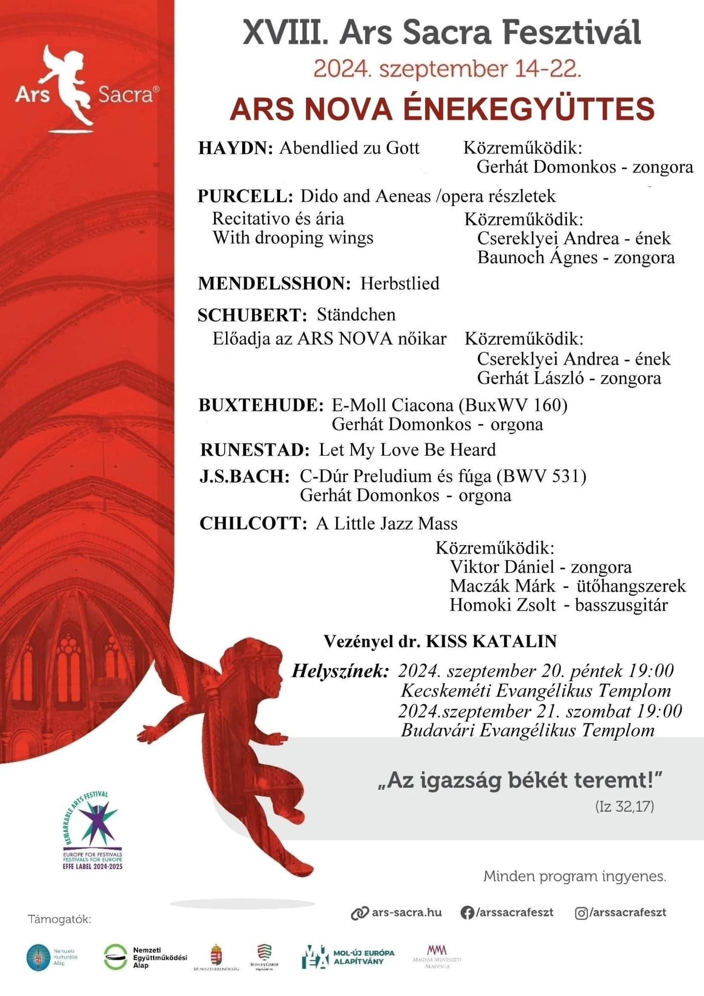 XVIII. Ars Sacra Fesztivál 2024. szeptember 14-22 Ars Nova Énekegyüttes • Haydn: Abendlied zu Gott - közreműködik:Gerhát Domokos -zongora • H. Purcell: Dido and Aeneas /opera részletek, Recitativo és ária, with drooping wings közreműködik: Csereklyei Andrea-ének, Baunoch Ágnes-zongora • F.Mendelssohn B. : Herbstlied • F. Schubert: Ständchen Előadja: az Ars Nova Női Kar, Közreműködik: Csereklyei Andrea- ének Gerhát László- zongora • Buxtehude: e-moll Ciacona (BuxWV160) Előadja: Gerhát Domonkos-orgona • Runestad: Let my Love Be Heard • J.S.Bach: c-moll prelúdium és fúga (BWV531), előadja: Gerhát Domonkos-orgona • Chilchott: A little jazz Mass , közreműködik: Viktor Dániel-zongora, Maczák Márk-ütőhangszerek, Homoki Zsolt- basszusgitár Vezényel: Dr. Kiss Katalin Helyszínek: 2024. szeptember 20. péntek, 19:00, Kecskeméti Evangélikus templom 2024. szeptember 21. szombat,19:00, Budavári Evangélikus templom „Az igazság békét teremt” / Iz, 32-17./ Minden program ingyenes!