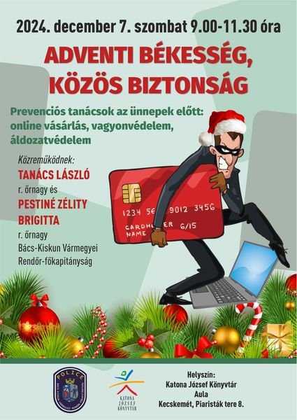 2024. december 7. szombat 9.00-11.30 óra Adventi békesség, közös biztonság Prevenciós tanácsok az ünnepek előtt: online vásárlás, vagyonvédelem, áldozatvédelem Közreműködnek: Tanács László r. őrnagy és Pestiné Zélity Brigitta r. őrnagy, Bács-Kiskun Vármegyei Rendőr-főkapitányság Helyszín: Katona József Könyvtár - Aula