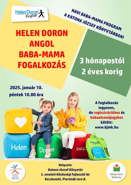 2025. január 10. péntek 10.00 óra Helen Doron angol baba-mama foglalkozás Havi baba-mama program a Katona József Könyvtárban 3 hónapostól 2 éves korig A foglalkozás ingyenes, de regisztrációhoz és babaolvasójegyhez kötött: www.kjmk.hu Helyszín: Katona József Könyvtár - 2. emeleti Közösségi fejlesztő tér - Kecskemét, Piaristák tere 8.