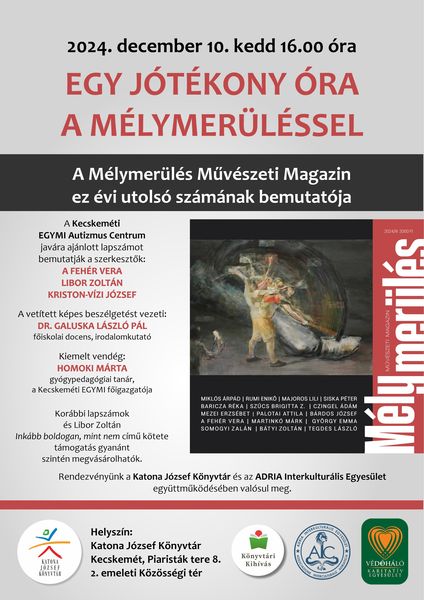 2024. december 10. kedd 16.00 óra Egy jótékony óra a Mélymerüléssel A Mélymerülés Művészeti Magazin ez évi utolsó számának bemutatója. A Kecskeméti EGYMI Autizmus Centrum javára ajánlott lapszámot bemutatják a szerkesztők: A Fehér Vera, Libor Zoltán, Kriston-Vízi József. A vetített képes beszélgetést vezeti: Dr. Galuska László Pál főiskolai docens, irodalomkutató. Kiemelt vendég: Homoki Márta gyógypedagógus tanár, a Kecskeméti EGYMI főigazgatója. Korábbi lapszámok és Libor Zoltán Inkább boldogan, mint nem című kötete támogatás gyanánt szintén megvásárolható. Rendezvényünk a Katona József Könyvtár és az ADRIA Interkulturális Egyesület együttműködésében valósul meg.