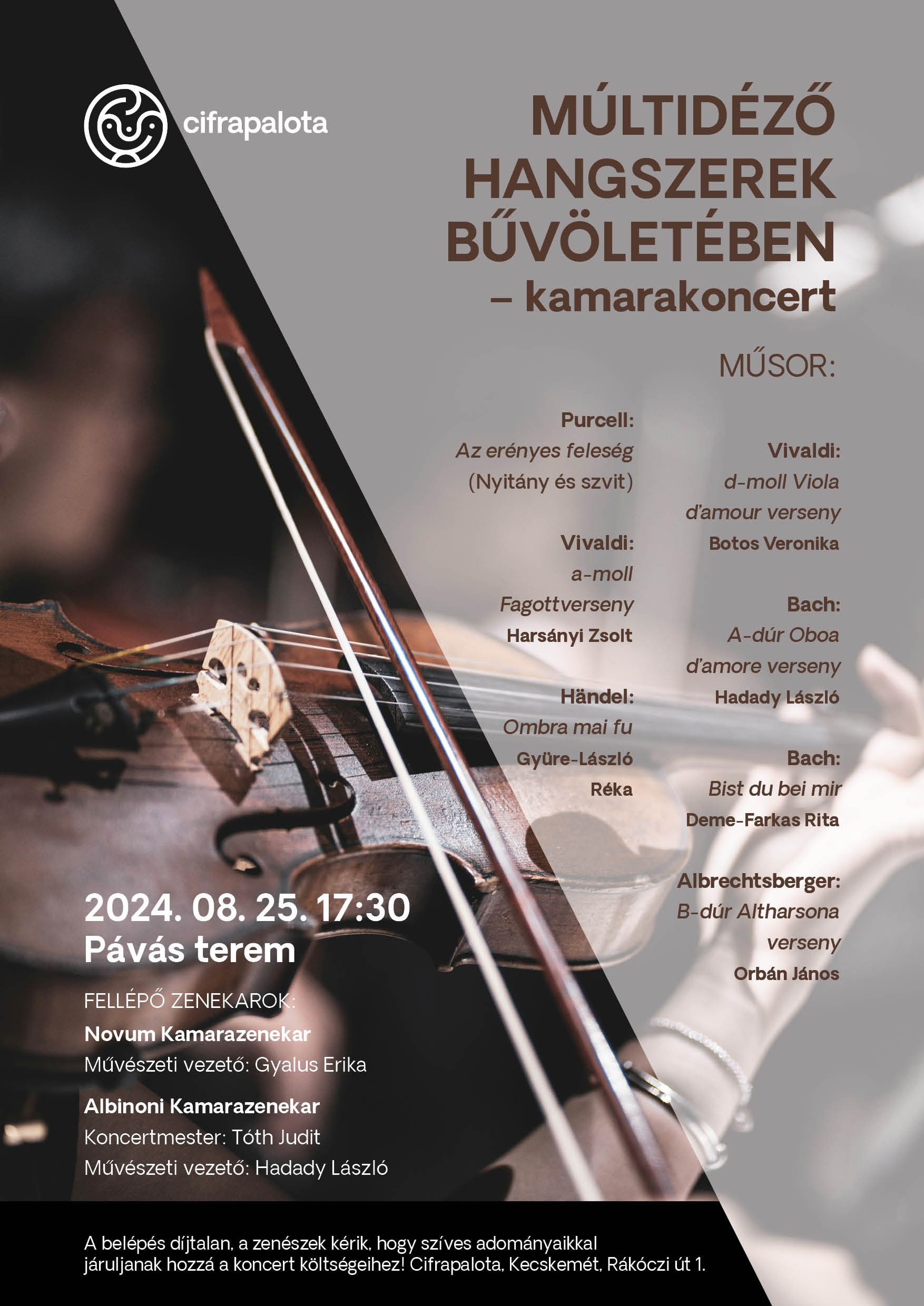 Múltidéző Hangszerek Bűvöletében kamarakoncert Műsor: H. Purcell: Az erényes feleség (Nyitány és szvit) A. Vivaldi: d-moll Viola d'amour verseny Botos Veronika A.Vivaldi: a-moll fagottverseny Harsányi Zsolt J.S.Bach: A-dúr Oboa d'amore verseny Hadady László G.F.Händel: Ombra mai fu Gyüre-László J.S.Bach: Bist du bei mir Deme-Farkas Rita Albrechtsberger: B-dúr Altharsonaverseny Orbán János Időpont: 2024.08.25. 17:30 Helyszín: Cifrapalota, Pávás terem Fellépő Zenekarok: Novum Kamarazenekar Művészeti vezető: Gyalus Erika Albinoni Kamarazenekar Koncertmester: Tóth Judit Művészeti vezető: Hadady László A belépés díjtalan. A zenészek kérik, hogy szíves adományaikkal járuljanak hozzá a koncert költségeihez! Cifrapalota, Kecskemét Rákóczi út 1.